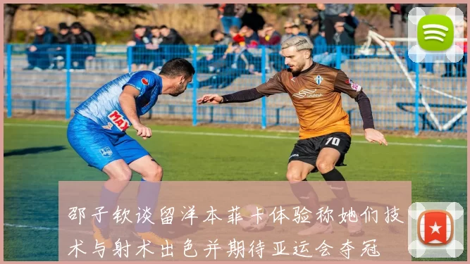 邵子钦谈留洋本菲卡体验称她们技术与射术出色并期待亚运会夺冠