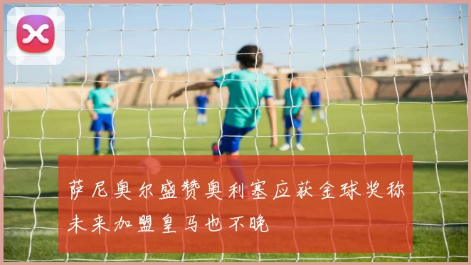 萨尼奥尔盛赞奥利塞应获金球奖称未来加盟皇马也不晚