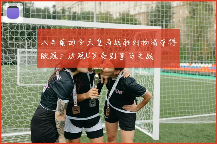 八年前的今天皇马战胜利物浦夺得欧冠三连冠C罗告别皇马之战