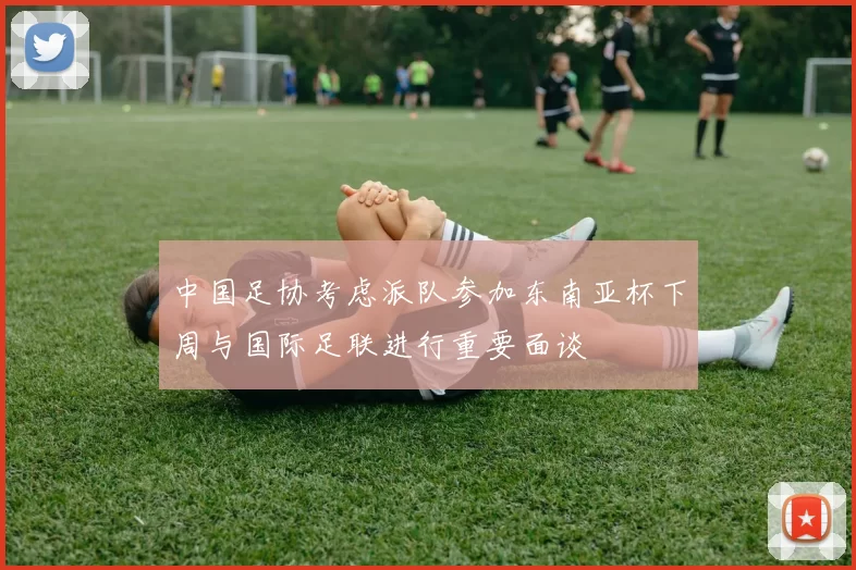 中国足协考虑派队参加东南亚杯下周与国际足联进行重要面谈