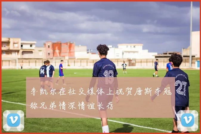 李凯尔在社交媒体上祝贺唐斯夺冠称兄弟情深情谊长存
