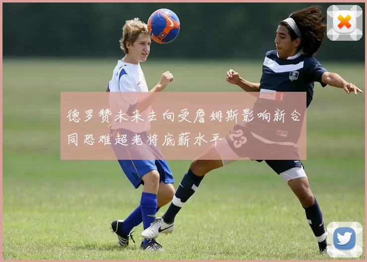 德罗赞未来去向受詹姆斯影响新合同恐难超老将底薪水平