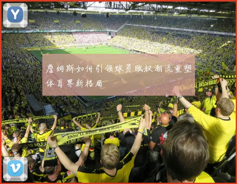 詹姆斯如何引领球员赋权潮流重塑体育界新格局