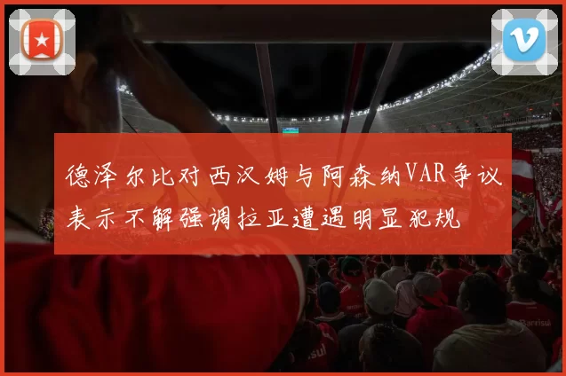 德泽尔比对西汉姆与阿森纳VAR争议表示不解强调拉亚遭遇明显犯规