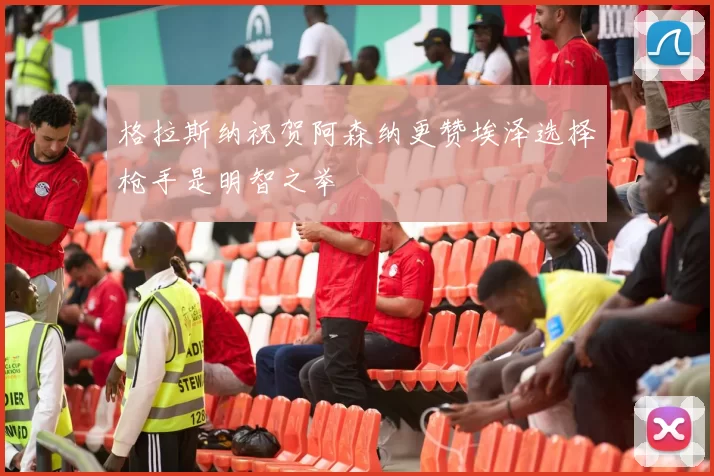 格拉斯纳祝贺阿森纳更赞埃泽选择枪手是明智之举