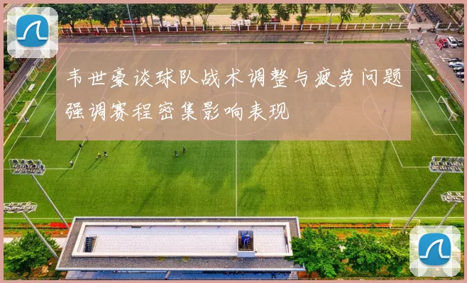 韦世豪谈球队战术调整与疲劳问题强调赛程密集影响表现