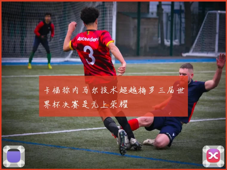 卡福称内马尔技术超越梅罗三届世界杯决赛是无上荣耀