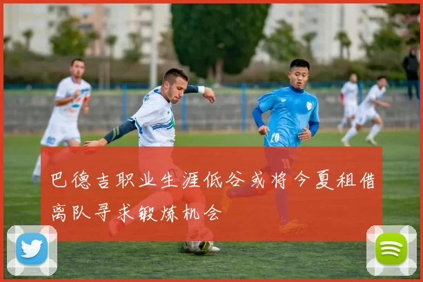 巴德吉职业生涯低谷或将今夏租借离队寻求锻炼机会