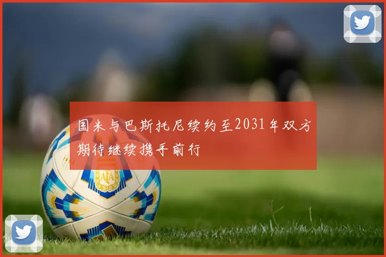 国米与巴斯托尼续约至2031年双方期待继续携手前行