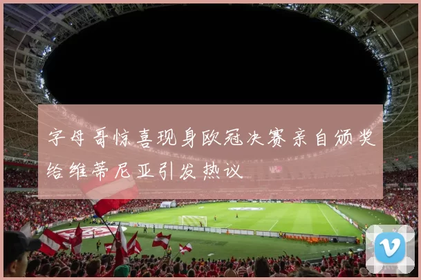 字母哥惊喜现身欧冠决赛亲自颁奖给维蒂尼亚引发热议
