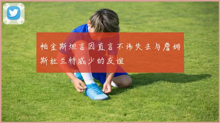 帕金斯坦言因直言不讳失去与詹姆斯杜兰特威少的友谊