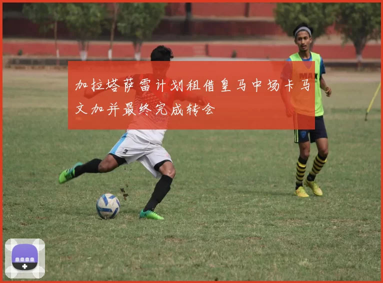 加拉塔萨雷计划租借皇马中场卡马文加并最终完成转会