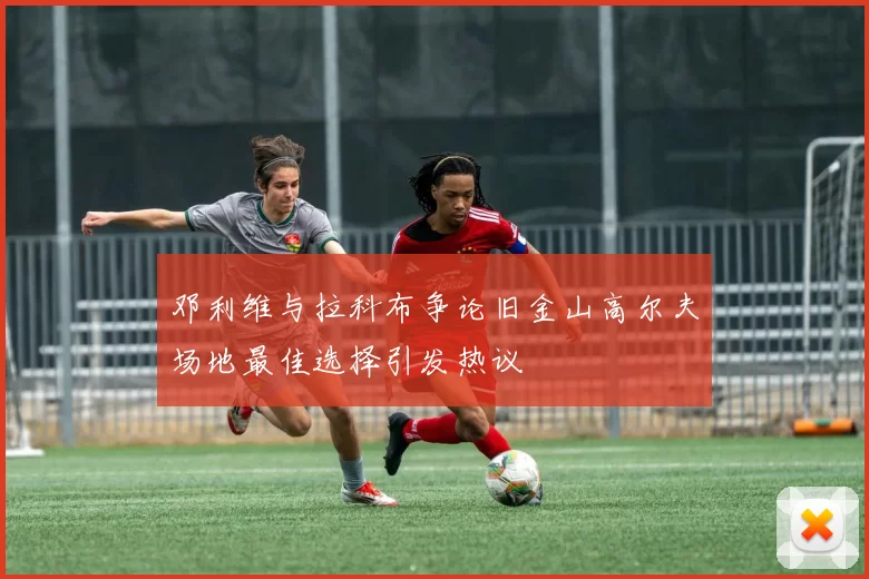 邓利维与拉科布争论旧金山高尔夫场地最佳选择引发热议