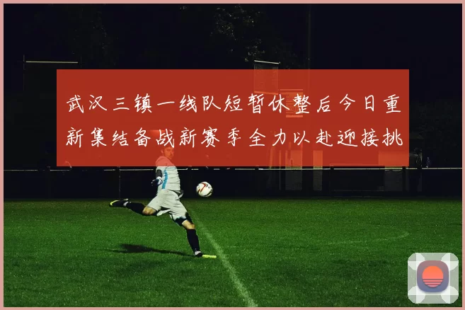 武汉三镇一线队短暂休整后今日重新集结备战新赛季全力以赴迎接挑战