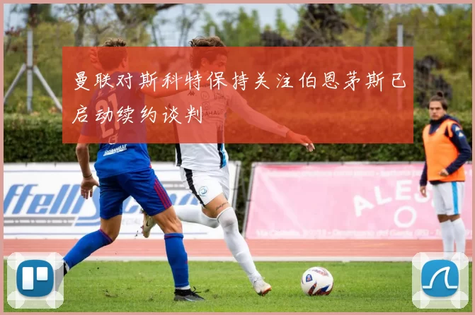 曼联对斯科特保持关注伯恩茅斯已启动续约谈判