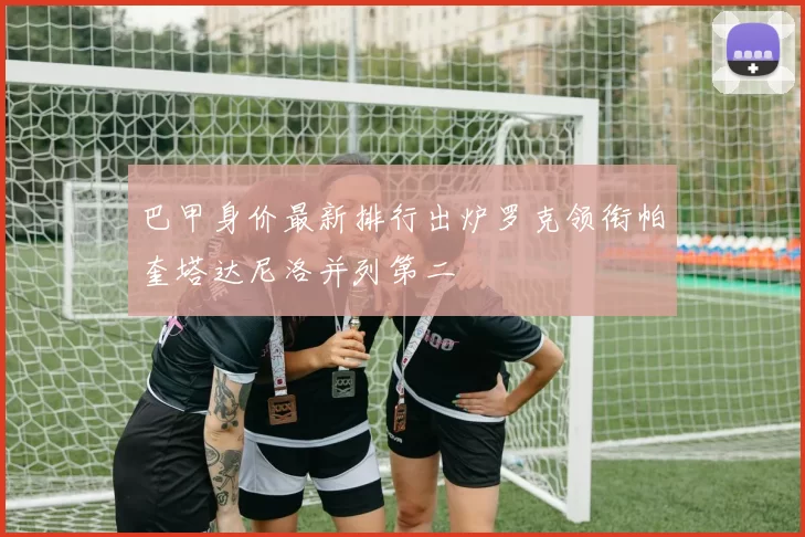 巴甲身价最新排行出炉罗克领衔帕奎塔达尼洛并列第二
