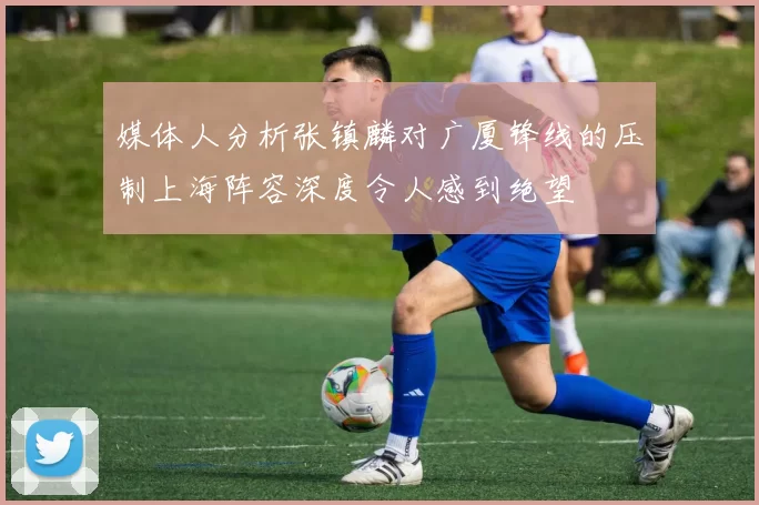 媒体人分析张镇麟对广厦锋线的压制上海阵容深度令人感到绝望