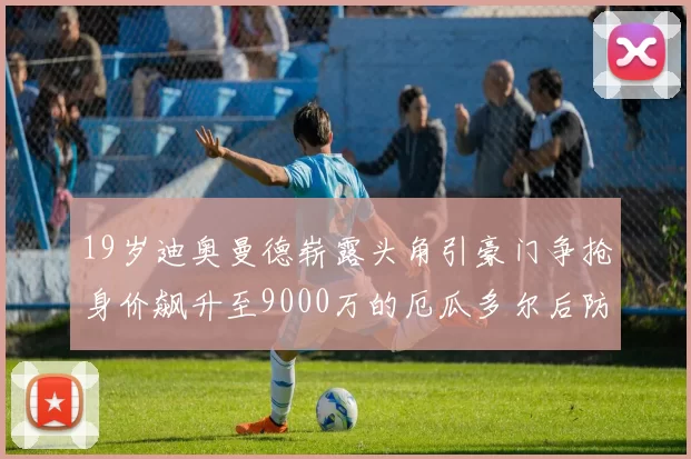 19岁迪奥曼德崭露头角引豪门争抢身价飙升至9000万的厄瓜多尔后防新星