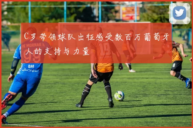 C罗带领球队出征感受数百万葡萄牙人的支持与力量