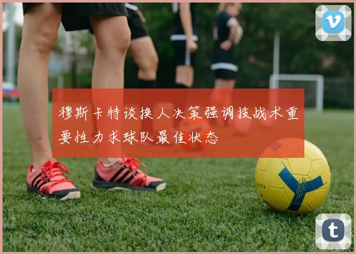 穆斯卡特谈换人决策强调技战术重要性力求球队最佳状态