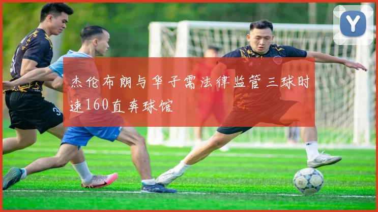 杰伦布朗与华子需法律监管三球时速160直奔球馆