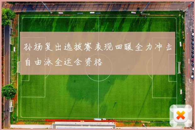 孙杨复出选拔赛表现回暖全力冲击自由泳全运会资格